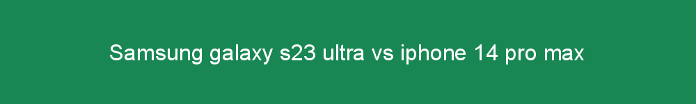 Samsung galaxy s23 ultra vs iphone 14 pro max